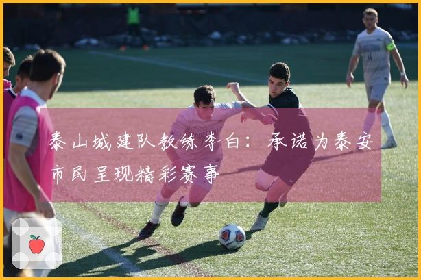 泰山城建队教练李白：承诺为泰安市民呈现精彩赛事