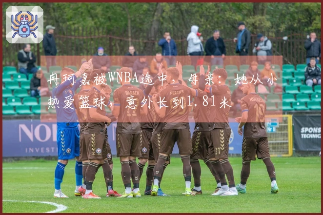冉珂嘉被WNBA选中，母亲：她从小热爱篮球，意外长到1.81米