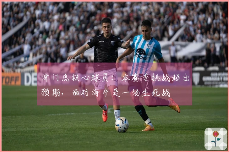 津门虎核心球员：本赛季挑战超出预期，面对海牛是一场生死战