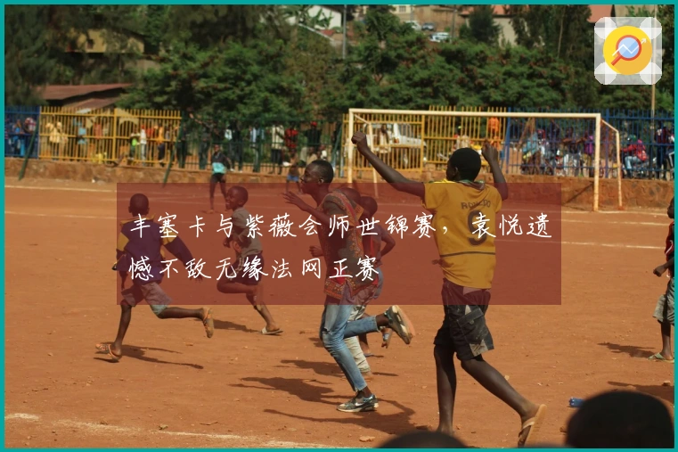 丰塞卡与紫薇会师世锦赛，袁悦遗憾不敌无缘法网正赛