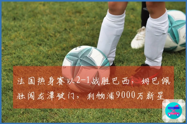 法国热身赛以2-1战胜巴西，姆巴佩独闯龙潭破门，利物浦9000万新星助攻
