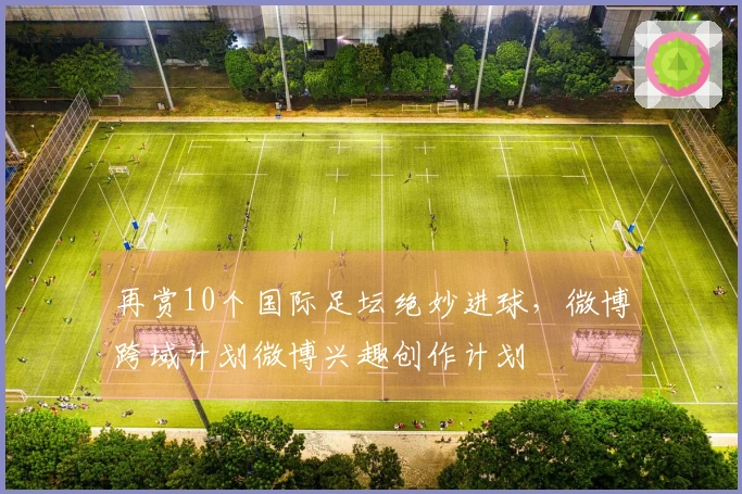 再赏10个国际足坛绝妙进球，微博跨域计划微博兴趣创作计划