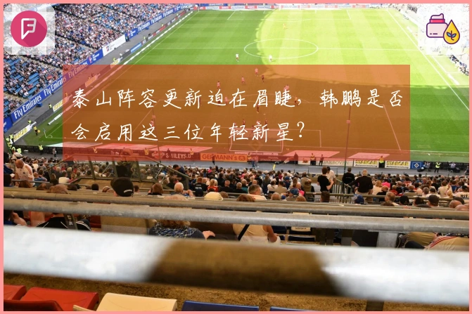 泰山阵容更新迫在眉睫,韩鹏是否会启用这三位年轻新星?