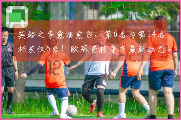 英超之争愈演愈烈，第6名与第14名相差仅6分！欧冠资格争夺最新动态 曼联领先切尔西7分