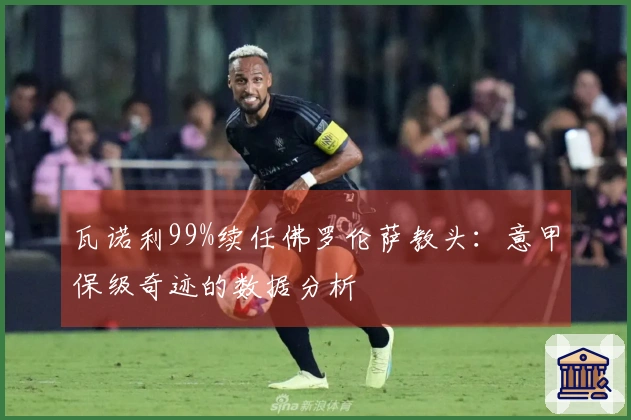 瓦诺利99%续任佛罗伦萨教头：意甲保级奇迹的数据分析