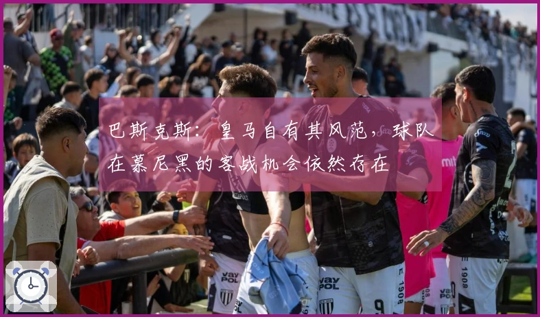 巴斯克斯：皇马自有其风范，球队在慕尼黑的客战机会依然存在