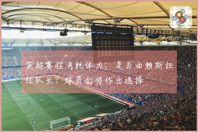 英超赛程消耗体力；是否由赖斯担任队长？球员们将作出选择