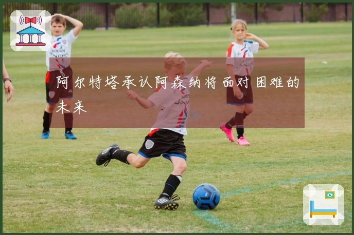 阿尔特塔承认阿森纳将面对困难的未来