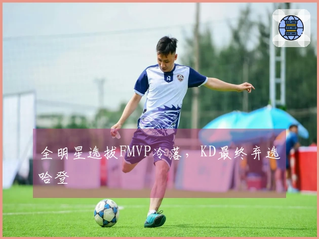 全明星选拔FMVP冷落，KD最终弃选哈登