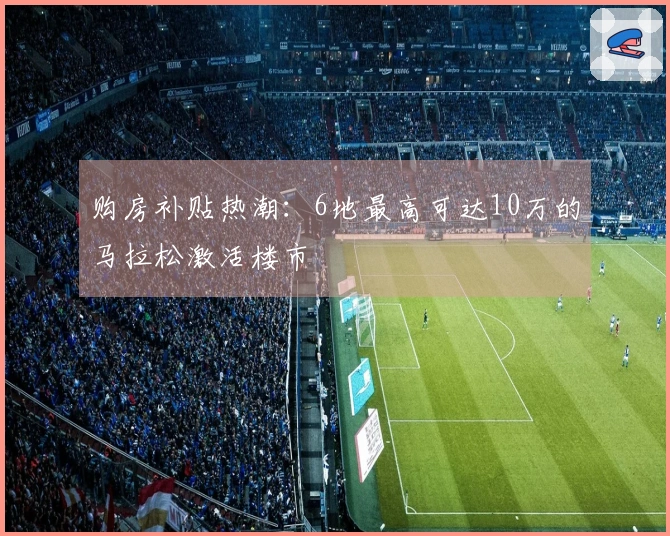 购房补贴热潮：6地最高可达10万的马拉松激活楼市