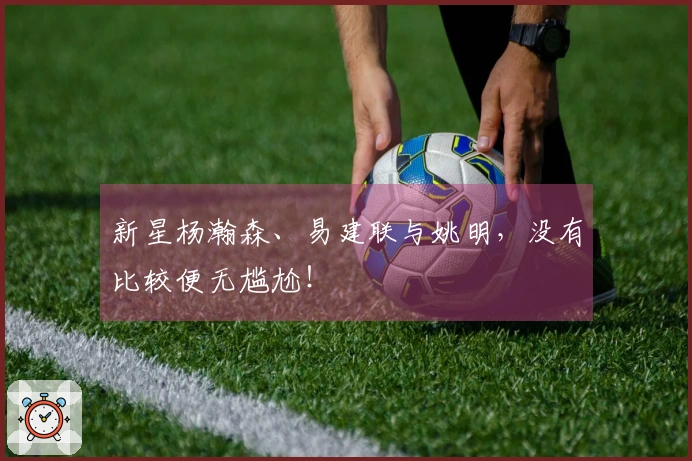 新星杨瀚森、易建联与姚明，没有比较便无尴尬！