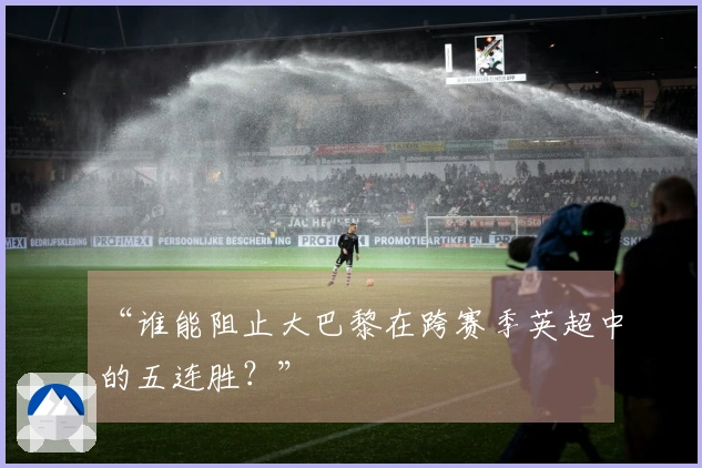 “谁能阻止大巴黎在跨赛季英超中的五连胜？”