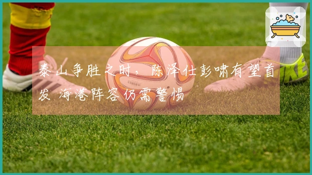 泰山争胜之时，陈泽仕彭啸有望首发 海港阵容仍需警惕